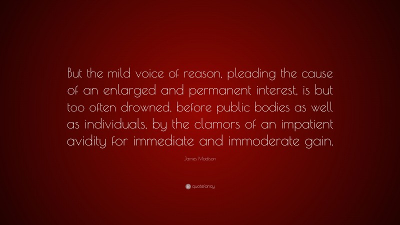 James Madison Quote: “But the mild voice of reason, pleading the cause of an enlarged and permanent interest, is but too often drowned, before public bodies as well as individuals, by the clamors of an impatient avidity for immediate and immoderate gain.”
