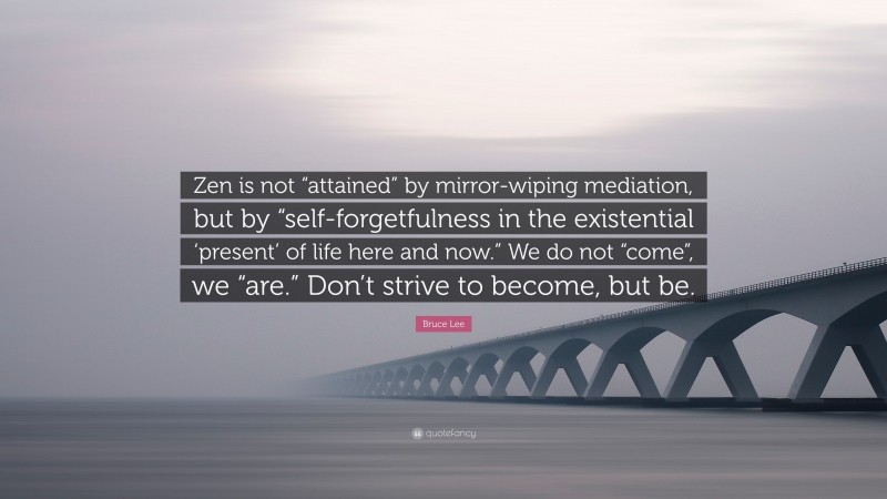 Bruce Lee Quote: “Zen is not “attained” by mirror-wiping mediation, but by “self-forgetfulness in the existential ‘present’ of life here and now.” We do not “come”, we “are.” Don’t strive to become, but be.”