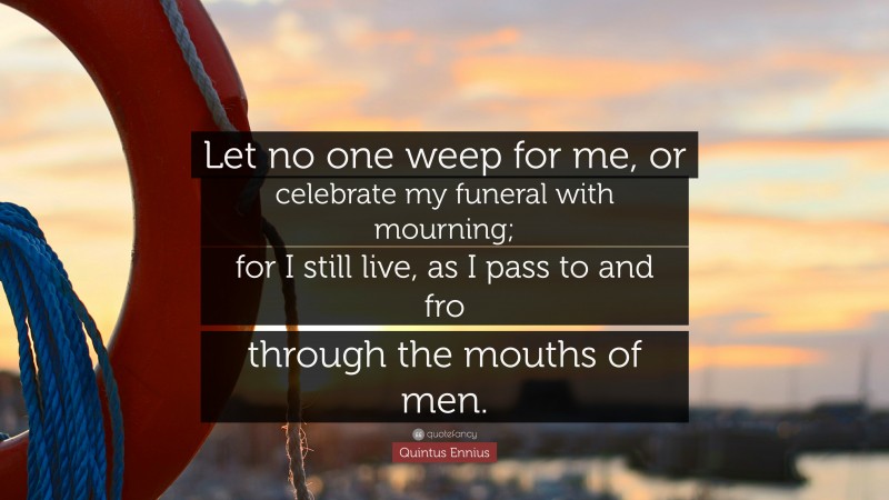 Quintus Ennius Quote: “Let no one weep for me, or celebrate my funeral with mourning; for I still live, as I pass to and fro through the mouths of men.”
