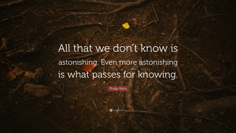 Philip Roth Quote: “All that we don’t know is astonishing. Even more astonishing is what passes for knowing.”