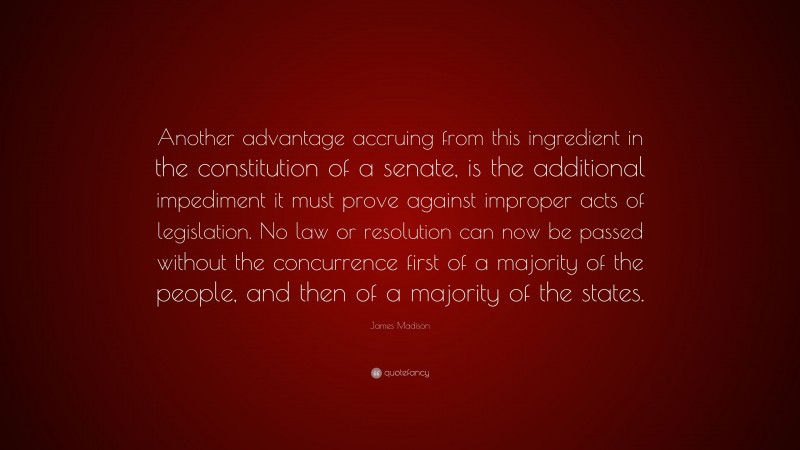 James Madison Quote: “Another advantage accruing from this ingredient in the constitution of a senate, is the additional impediment it must prove against improper acts of legislation. No law or resolution can now be passed without the concurrence first of a majority of the people, and then of a majority of the states.”