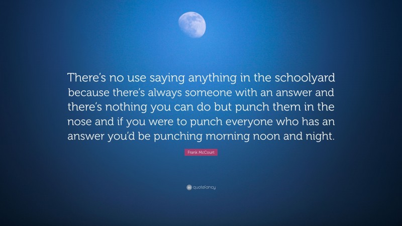 Frank McCourt Quote: “There’s no use saying anything in the schoolyard because there’s always someone with an answer and there’s nothing you can do but punch them in the nose and if you were to punch everyone who has an answer you’d be punching morning noon and night.”