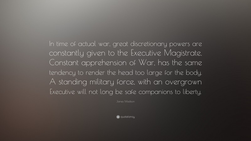 James Madison Quote: “In time of actual war, great discretionary powers are constantly given to the Executive Magistrate. Constant apprehension of War, has the same tendency to render the head too large for the body. A standing military force, with an overgrown Executive will not long be safe companions to liberty.”