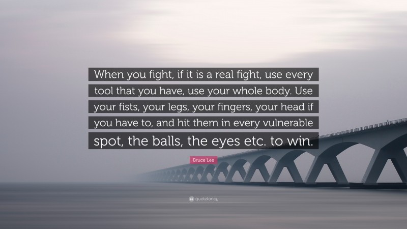 Bruce Lee Quote: “When you fight, if it is a real fight, use every tool that you have, use your whole body. Use your fists, your legs, your fingers, your head if you have to, and hit them in every vulnerable spot, the balls, the eyes etc. to win.”