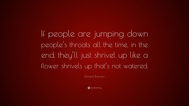 Richard Branson Quote: “If people are jumping down people’s throats all the time, in the end, they’ll just shrivel up like a flower shrivels up that’s not watered.”
