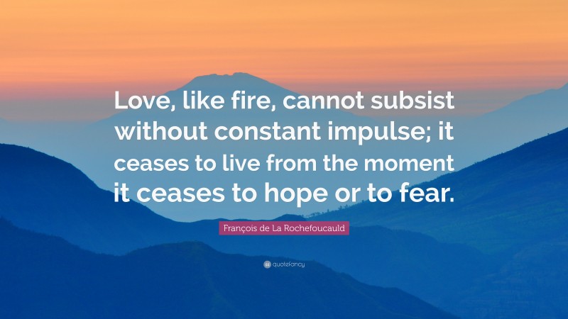 François de La Rochefoucauld Quote: “Love, like fire, cannot subsist without constant impulse; it ceases to live from the moment it ceases to hope or to fear.”