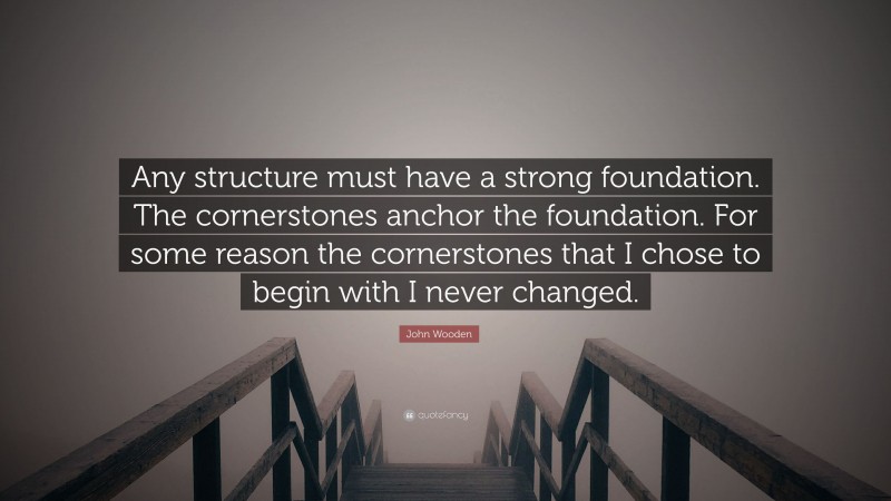 John Wooden Quote: “Any structure must have a strong foundation. The cornerstones anchor the foundation. For some reason the cornerstones that I chose to begin with I never changed.”