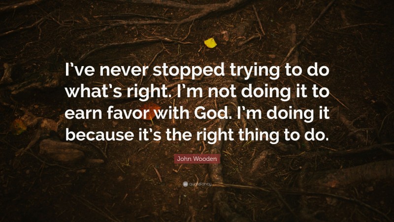 John Wooden Quote: “I’ve never stopped trying to do what’s right. I’m not doing it to earn favor with God. I’m doing it because it’s the right thing to do.”