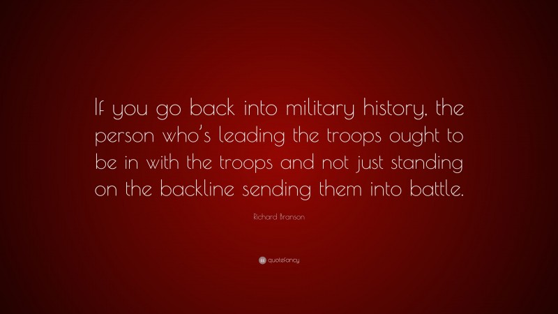 Richard Branson Quote: “If you go back into military history, the person who’s leading the troops ought to be in with the troops and not just standing on the backline sending them into battle.”