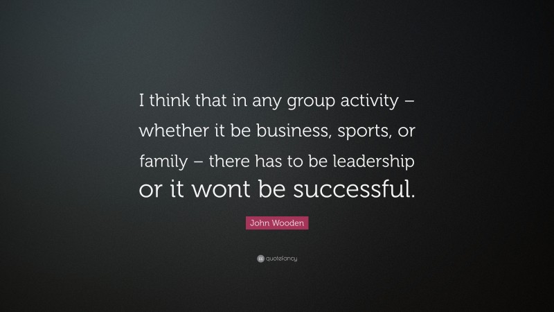 John Wooden Quote: “I think that in any group activity – whether it be business, sports, or family – there has to be leadership or it wont be successful.”