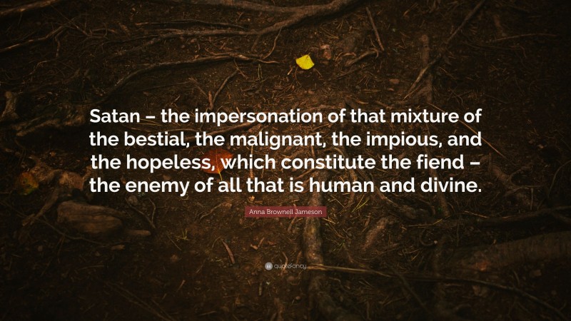 Anna Brownell Jameson Quote: “Satan – the impersonation of that mixture of the bestial, the malignant, the impious, and the hopeless, which constitute the fiend – the enemy of all that is human and divine.”