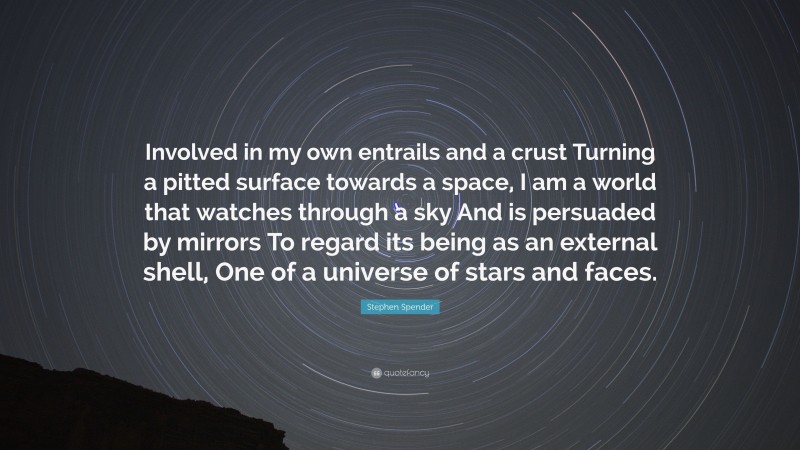 Stephen Spender Quote: “Involved in my own entrails and a crust Turning a pitted surface towards a space, I am a world that watches through a sky And is persuaded by mirrors To regard its being as an external shell, One of a universe of stars and faces.”