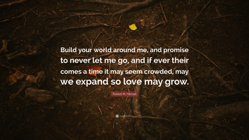 Robert M. Hensel Quote: “Build your world around me, and promise to never let me go, and if ever their comes a time it may seem crowded, may we expand so love may grow.”