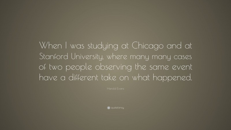 Harold Evans Quote: “When I was studying at Chicago and at Stanford University, where many many cases of two people observing the same event have a different take on what happened.”