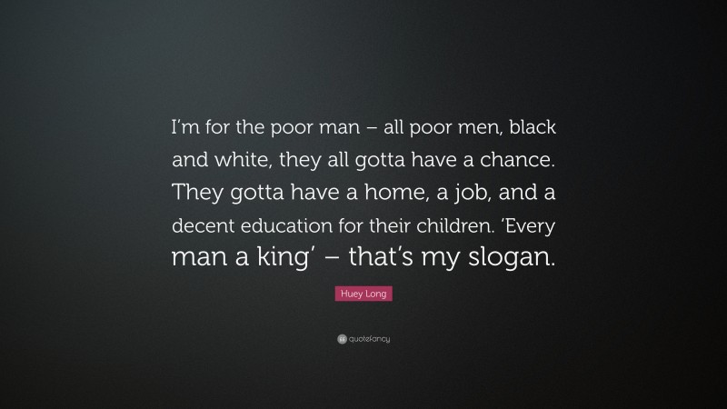 Huey Long Quote: “I’m for the poor man – all poor men, black and white, they all gotta have a chance. They gotta have a home, a job, and a decent education for their children. ‘Every man a king’ – that’s my slogan.”