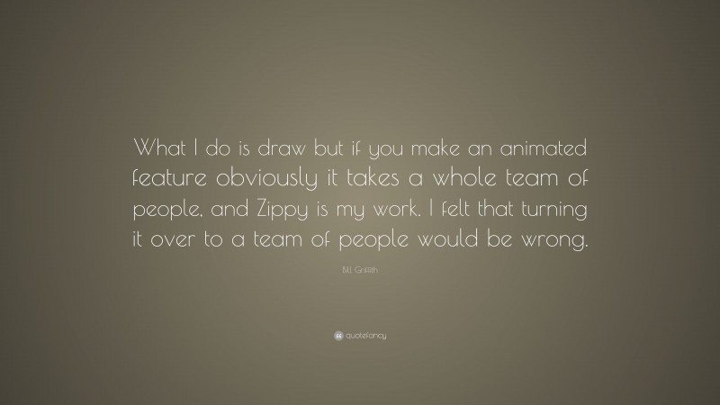 Bill Griffith Quote: “What I do is draw but if you make an animated feature obviously it takes a whole team of people, and Zippy is my work. I felt that turning it over to a team of people would be wrong.”