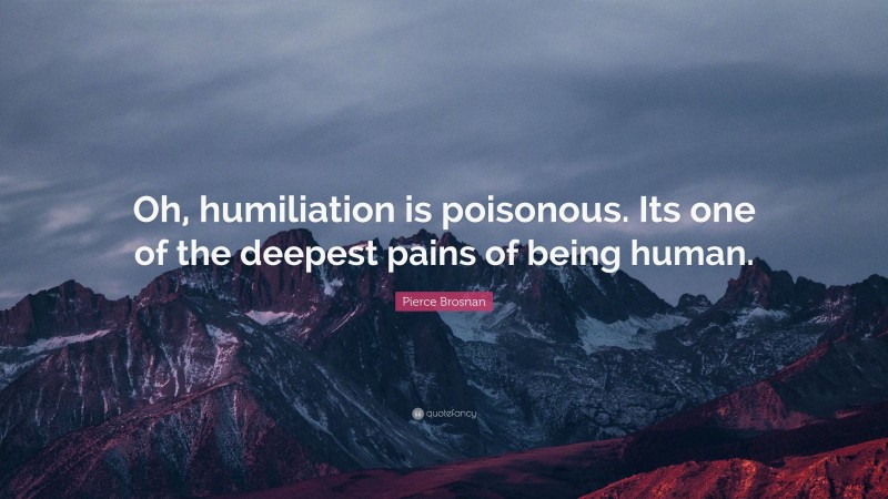 Pierce Brosnan Quote: “Oh, humiliation is poisonous. Its one of the deepest pains of being human.”