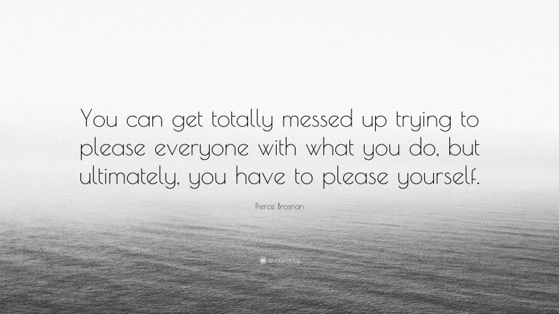 Pierce Brosnan Quote: “You can get totally messed up trying to please everyone with what you do, but ultimately, you have to please yourself.”