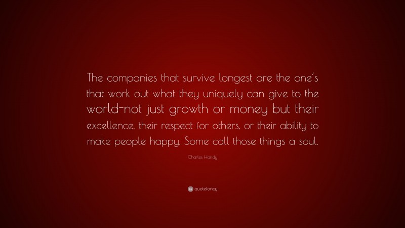 Charles Handy Quote: “The companies that survive longest are the one’s that work out what they uniquely can give to the world-not just growth or money but their excellence, their respect for others, or their ability to make people happy. Some call those things a soul.”