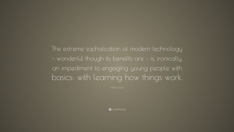 Martin Rees Quote: “The extreme sophistication of modern technology – wonderful though its benefits are – is, ironically, an impediment to engaging young people with basics: with learning how things work.”