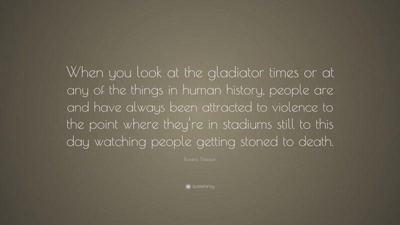 Rosario Dawson Quote: “When you look at the gladiator times or at any of the things in human history, people are and have always been attracted to violence to the point where they’re in stadiums still to this day watching people getting stoned to death.”
