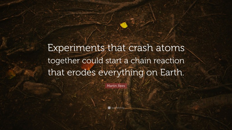 Martin Rees Quote: “Experiments that crash atoms together could start a chain reaction that erodes everything on Earth.”