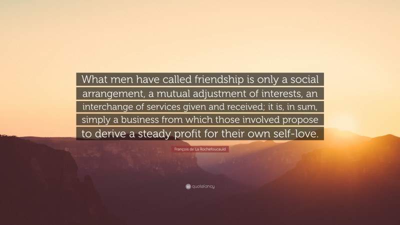 François de La Rochefoucauld Quote: “What men have called friendship is only a social arrangement, a mutual adjustment of interests, an interchange of services given and received; it is, in sum, simply a business from which those involved propose to derive a steady profit for their own self-love.”