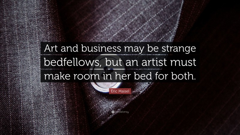 Eric Maisel Quote: “Art and business may be strange bedfellows, but an artist must make room in her bed for both.”