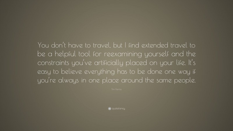 Tim Ferriss Quote: “You don’t have to travel, but I find extended travel to be a helpful tool for reexamining yourself and the constraints you’ve artificially placed on your life. It’s easy to believe everything has to be done one way if you’re always in one place around the same people.”