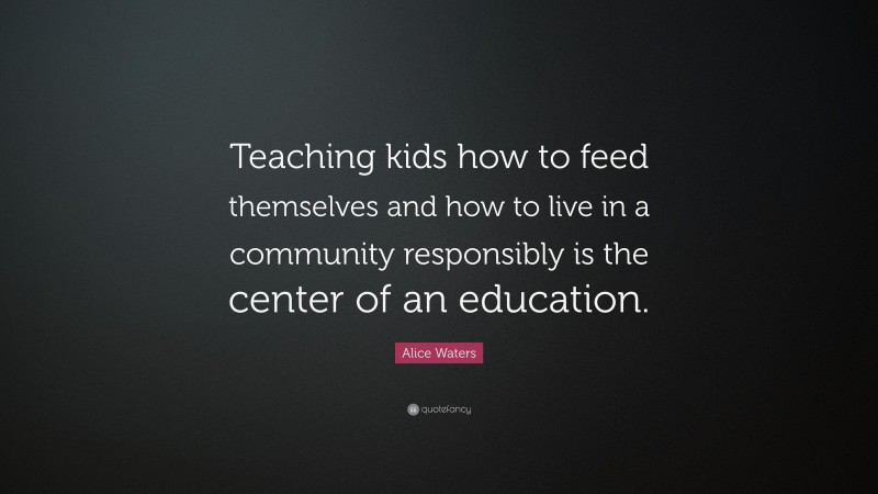 Alice Waters Quote: “Teaching kids how to feed themselves and how to live in a community responsibly is the center of an education.”