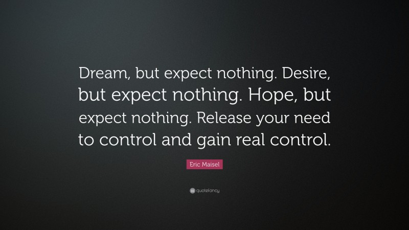 Eric Maisel Quote: “Dream, but expect nothing. Desire, but expect nothing. Hope, but expect nothing. Release your need to control and gain real control.”