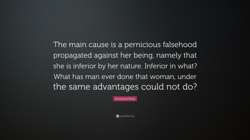 Ernestine Rose Quote: “The main cause is a pernicious falsehood propagated against her being, namely that she is inferior by her nature. Inferior in what? What has man ever done that woman, under the same advantages could not do?”