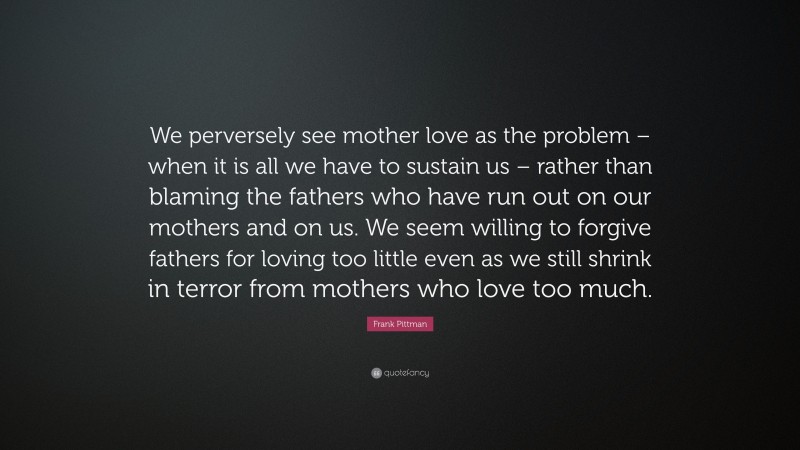 Frank Pittman Quote: “We perversely see mother love as the problem – when it is all we have to sustain us – rather than blaming the fathers who have run out on our mothers and on us. We seem willing to forgive fathers for loving too little even as we still shrink in terror from mothers who love too much.”