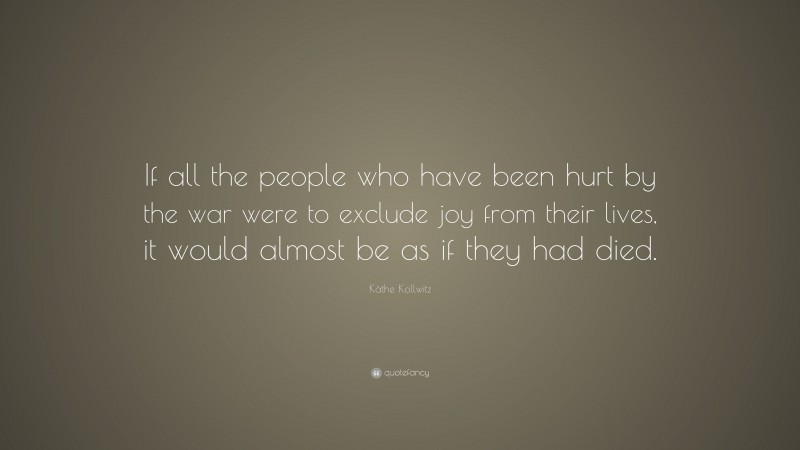 Käthe Kollwitz Quote: “If all the people who have been hurt by the war were to exclude joy from their lives, it would almost be as if they had died.”