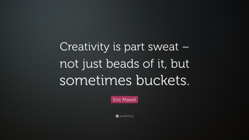 Eric Maisel Quote: “Creativity is part sweat – not just beads of it, but sometimes buckets.”