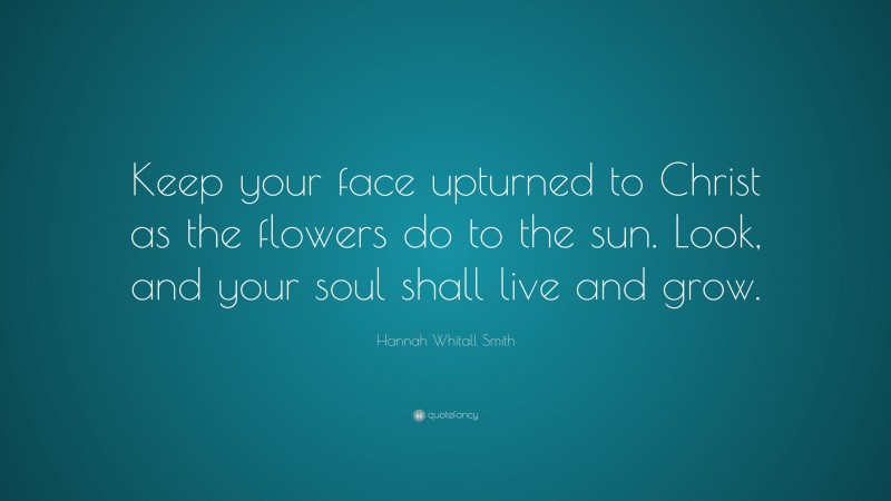 Hannah Whitall Smith Quote: “Keep your face upturned to Christ as the flowers do to the sun. Look, and your soul shall live and grow.”