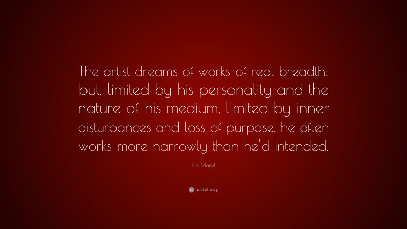 Eric Maisel Quote: “The artist dreams of works of real breadth; but, limited by his personality and the nature of his medium, limited by inner disturbances and loss of purpose, he often works more narrowly than he’d intended.”