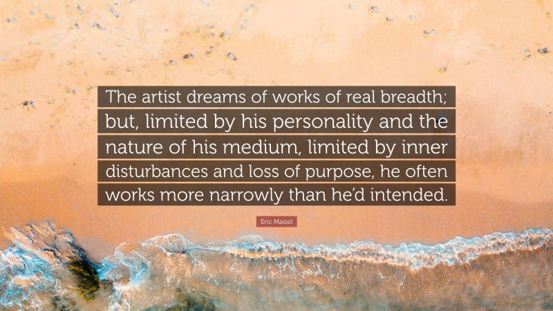 Eric Maisel Quote: “The artist dreams of works of real breadth; but, limited by his personality and the nature of his medium, limited by inner disturbances and loss of purpose, he often works more narrowly than he’d intended.”