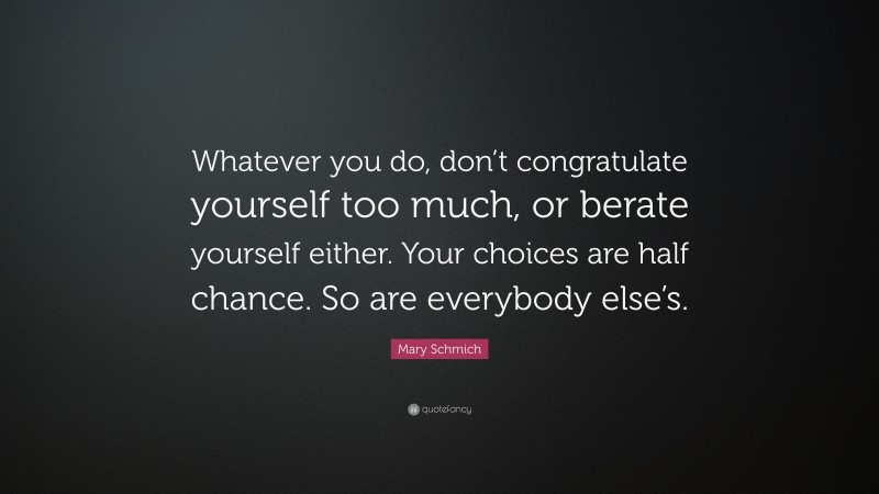 Mary Schmich Quote: “Whatever you do, don’t congratulate yourself too much, or berate yourself either. Your choices are half chance. So are everybody else’s.”