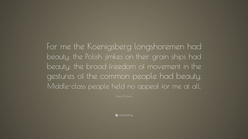 Käthe Kollwitz Quote: “For me the Koenigsberg longshoremen had beauty; the Polish jimkes on their grain ships had beauty; the broad freedom of movement in the gestures of the common people had beauty. Middle-class people held no appeal for me at all.”