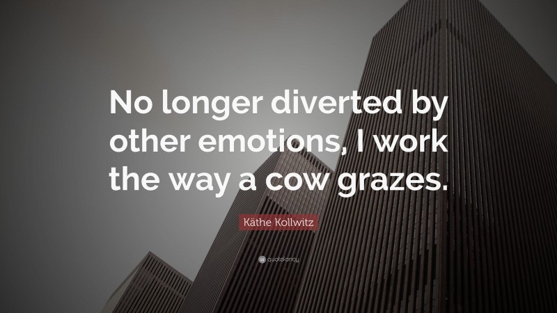 Käthe Kollwitz Quote: “No longer diverted by other emotions, I work the way a cow grazes.”