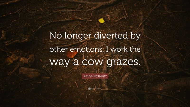 Käthe Kollwitz Quote: “No longer diverted by other emotions, I work the way a cow grazes.”