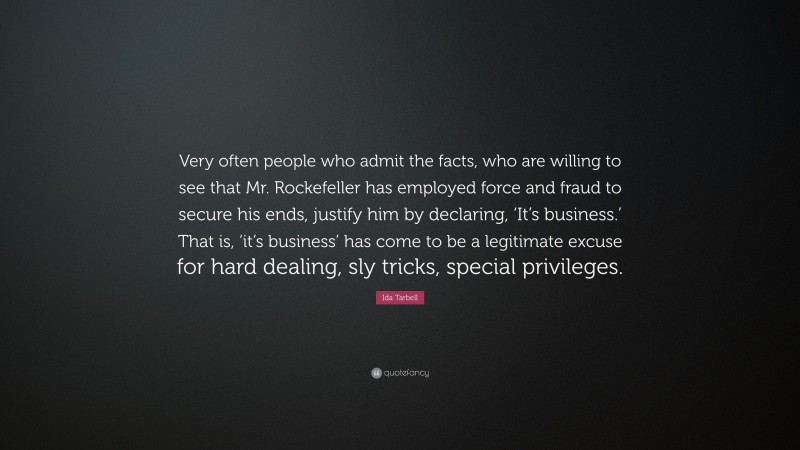 Ida Tarbell Quote: “Very often people who admit the facts, who are willing to see that Mr. Rockefeller has employed force and fraud to secure his ends, justify him by declaring, ‘It’s business.’ That is, ‘it’s business’ has come to be a legitimate excuse for hard dealing, sly tricks, special privileges.”