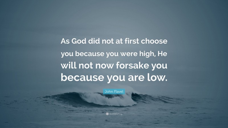 John Flavel Quote: “As God did not at first choose you because you were high, He will not now forsake you because you are low.”