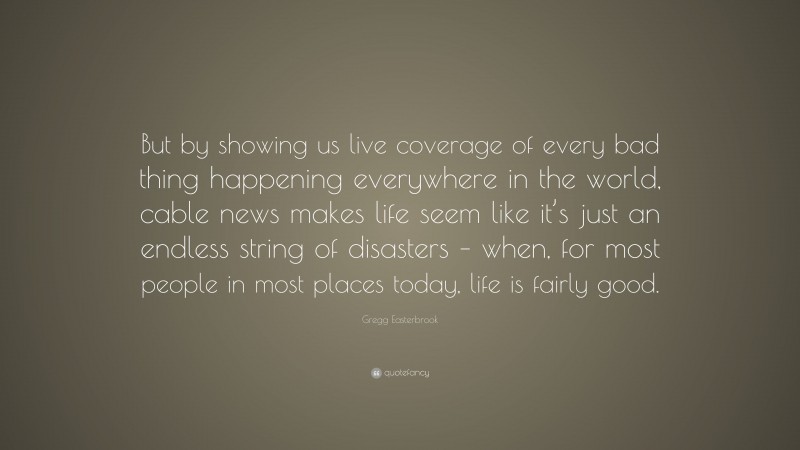 Gregg Easterbrook Quote: “But by showing us live coverage of every bad thing happening everywhere in the world, cable news makes life seem like it’s just an endless string of disasters – when, for most people in most places today, life is fairly good.”