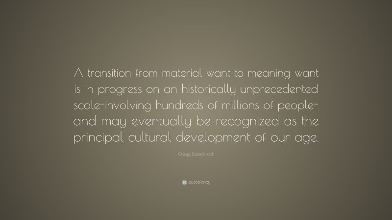 Gregg Easterbrook Quote: “A transition from material want to meaning want is in progress on an historically unprecedented scale-involving hundreds of millions of people-and may eventually be recognized as the principal cultural development of our age.”