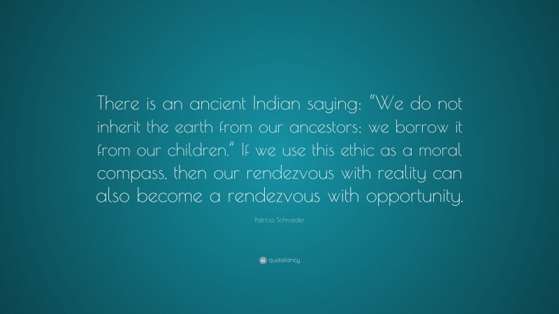 Patricia Schroeder Quote: “There is an ancient Indian saying: “We do not inherit the earth from our ancestors; we borrow it from our children.” If we use this ethic as a moral compass, then our rendezvous with reality can also become a rendezvous with opportunity.”