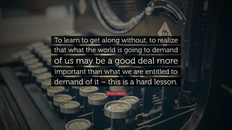 Bruce Catton Quote: “To learn to get along without, to realize that what the world is going to demand of us may be a good deal more important than what we are entitled to demand of it – this is a hard lesson.”