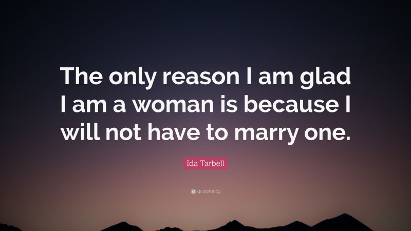 Ida Tarbell Quote: “The only reason I am glad I am a woman is because I will not have to marry one.”
