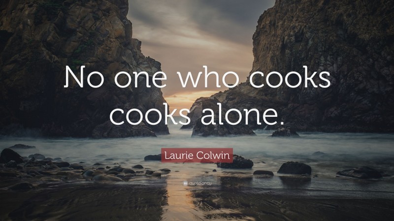 Laurie Colwin Quote: “No one who cooks cooks alone.”